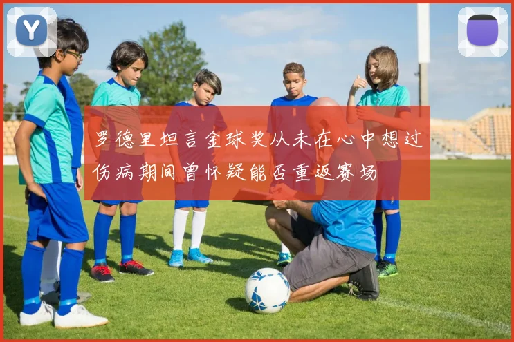 罗德里坦言金球奖从未在心中想过伤病期间曾怀疑能否重返赛场