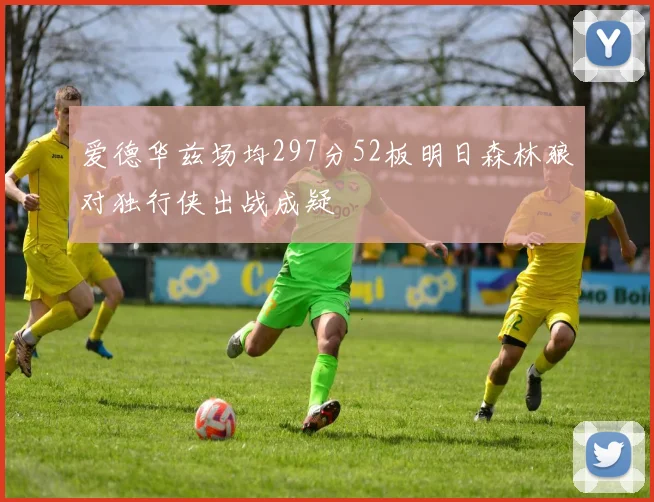 爱德华兹场均297分52板明日森林狼对独行侠出战成疑