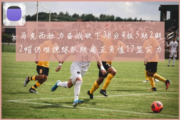 马克西独力奋战砍下38分4板5助2断2帽仍难挽球队败局正负值17显实力