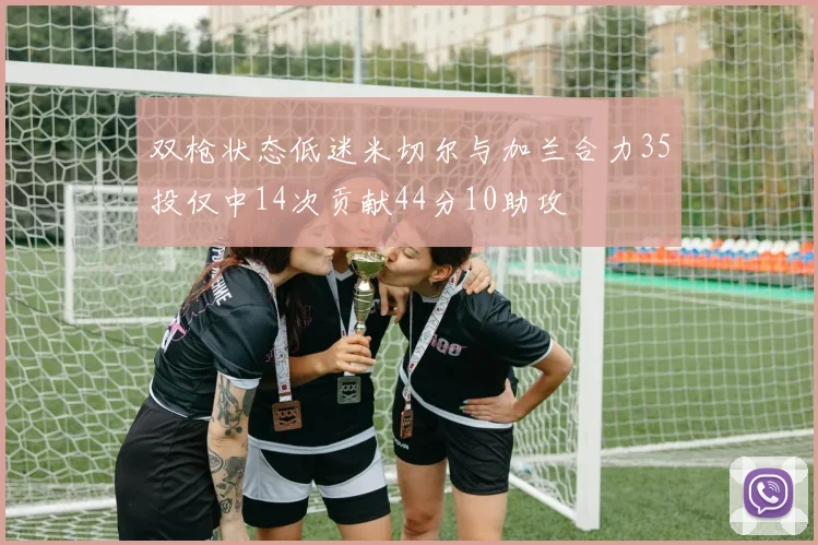 双枪状态低迷米切尔与加兰合力35投仅中14次贡献44分10助攻