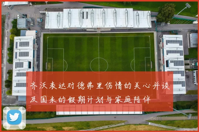 齐沃表达对德弗里伤情的关心并谈及国米的假期计划与家庭陪伴