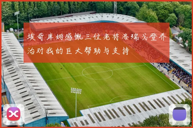 埃奇库姆感慨三位老将洛瑞戈登乔治对我的巨大帮助与支持