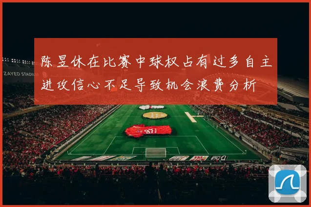 陈昱休在比赛中球权占有过多自主进攻信心不足导致机会浪费分析