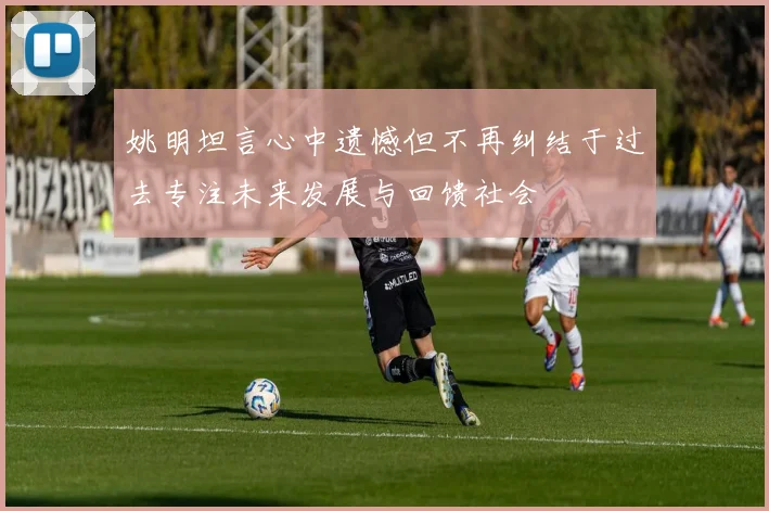 姚明坦言心中遗憾但不再纠结于过去专注未来发展与回馈社会
