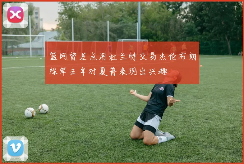 篮网曾差点用杜兰特交易杰伦布朗绿军去年对夏普表现出兴趣