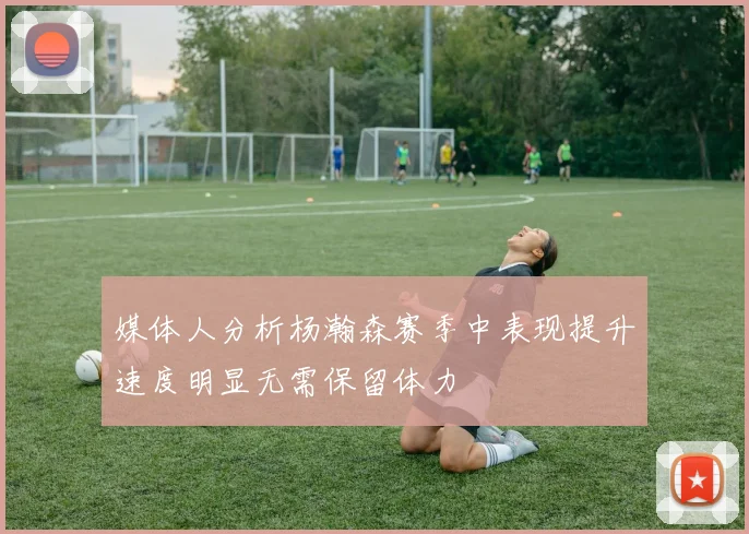 媒体人分析杨瀚森赛季中表现提升速度明显无需保留体力