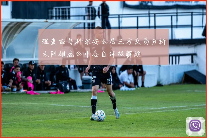 理查兹与科尔安东尼三方交易分析太阳雄鹿公牛各自评级解读