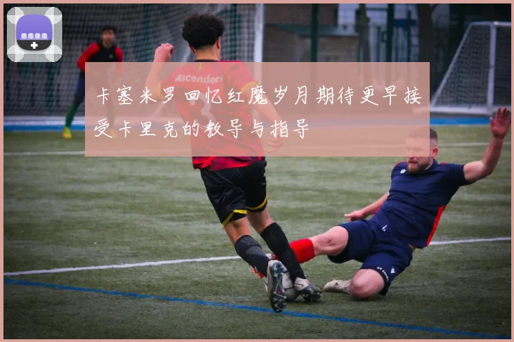 卡塞米罗回忆红魔岁月期待更早接受卡里克的教导与指导