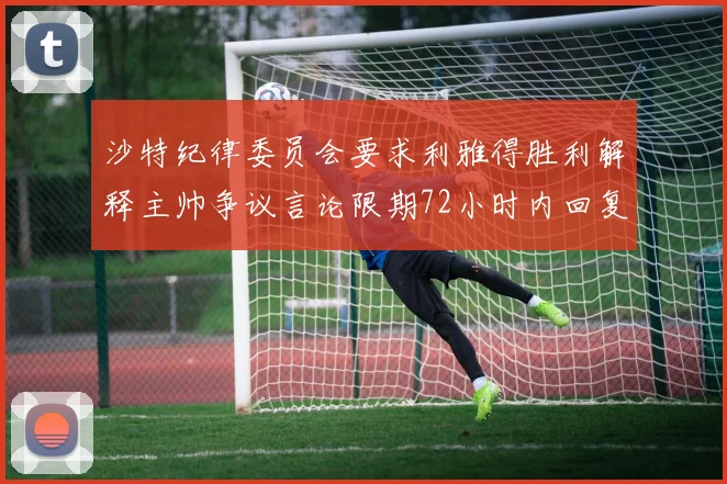 沙特纪律委员会要求利雅得胜利解释主帅争议言论限期72小时内回复