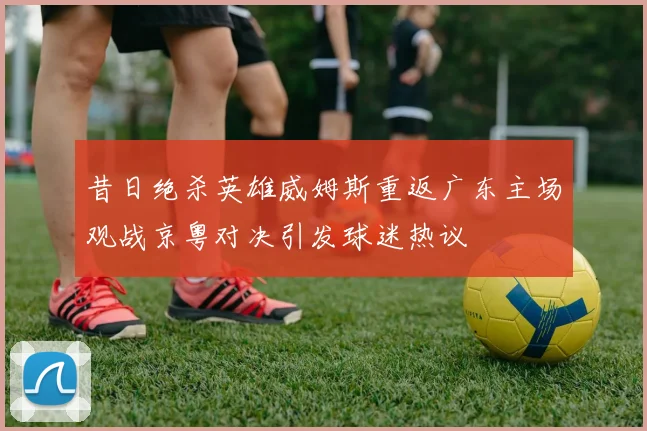 昔日绝杀英雄威姆斯重返广东主场观战京粤对决引发球迷热议