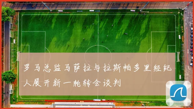 罗马总监马萨拉与拉斯帕多里经纪人展开新一轮转会谈判