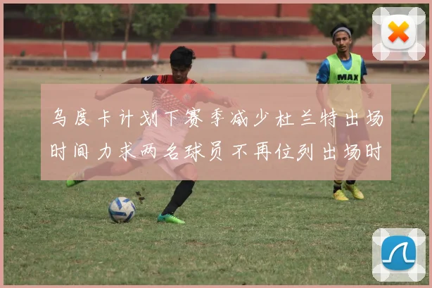 乌度卡计划下赛季减少杜兰特出场时间力求两名球员不再位列出场时间前五