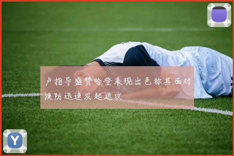 卢指导盛赞哈登表现出色称其面对换防迅速发起进攻