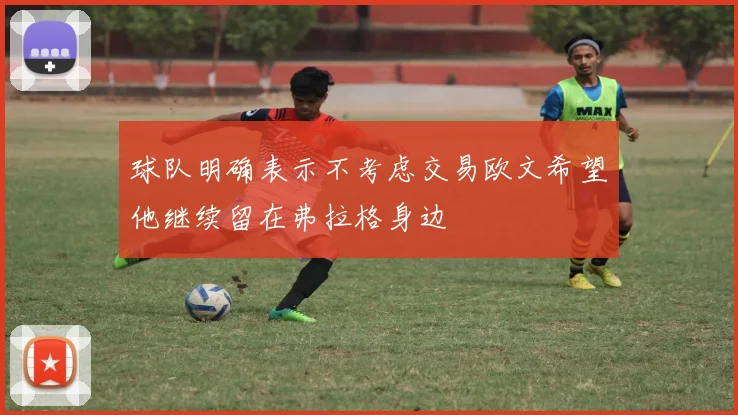球队明确表示不考虑交易欧文希望他继续留在弗拉格身边