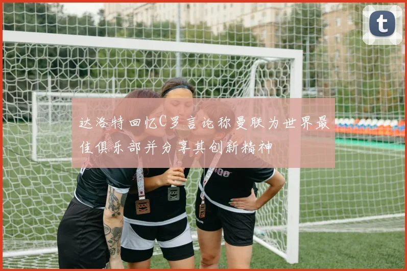 达洛特回忆C罗言论称曼联为世界最佳俱乐部并分享其创新精神