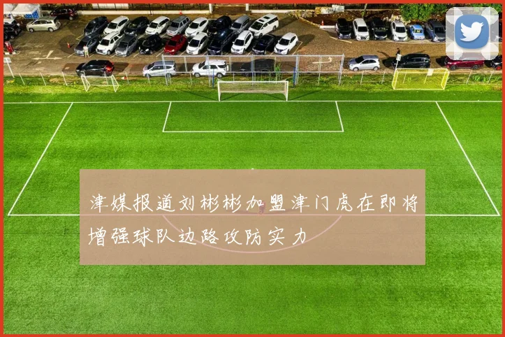 津媒报道刘彬彬加盟津门虎在即将增强球队边路攻防实力