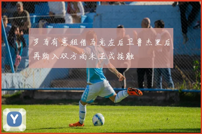 罗马有意租借马竞左后卫鲁杰里后再购入双方尚未正式接触