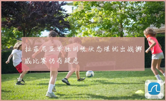 拉菲尼亚单独训练状态堪忧出战挪威比赛仍存疑虑