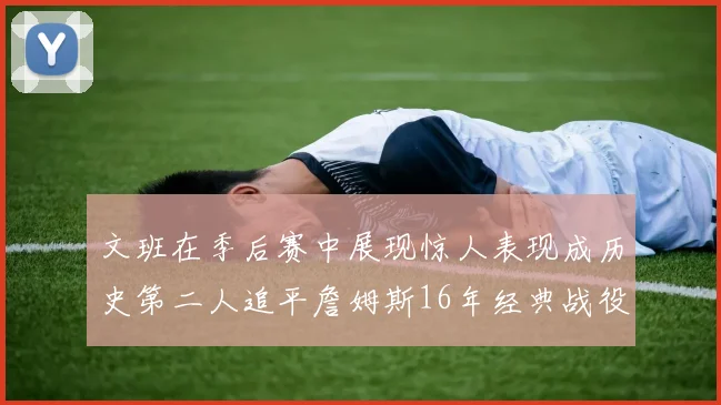 文班在季后赛中展现惊人表现成历史第二人追平詹姆斯16年经典战役记录