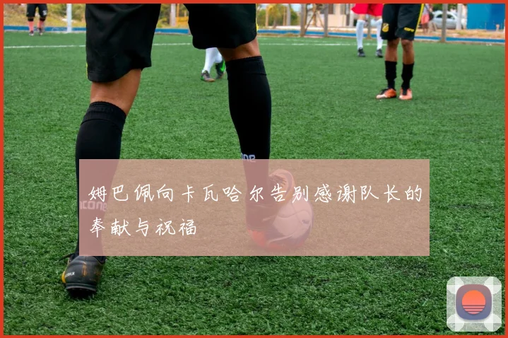 姆巴佩向卡瓦哈尔告别感谢队长的奉献与祝福